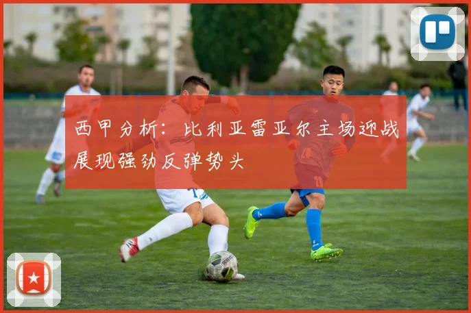 西甲分析：比利亚雷亚尔主场迎战展现强劲反弹势头