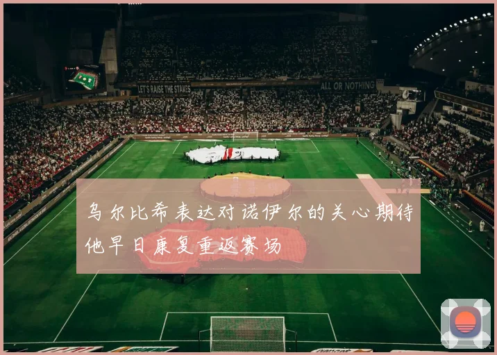 乌尔比希表达对诺伊尔的关心期待他早日康复重返赛场