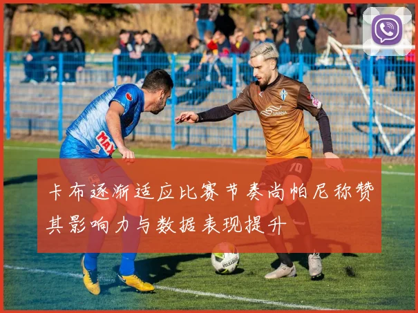 卡布逐渐适应比赛节奏尚帕尼称赞其影响力与数据表现提升
