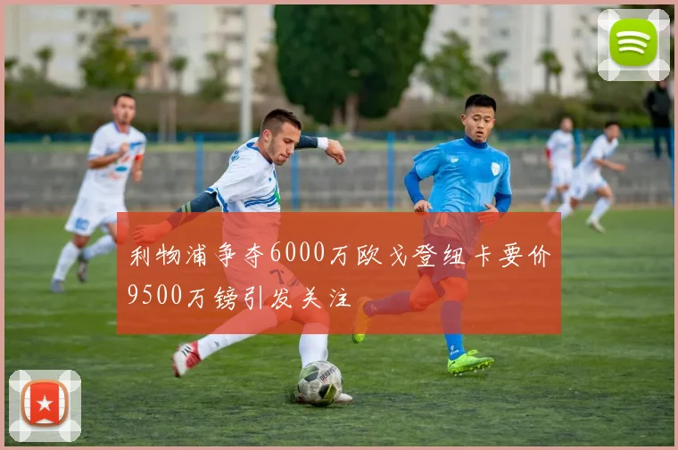 利物浦争夺6000万欧戈登纽卡要价9500万镑引发关注