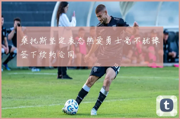 桑托斯坚定表态热爱勇士毫不犹豫签下续约合同