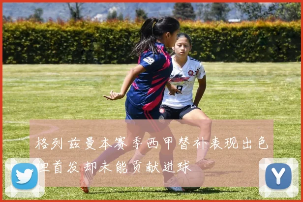 格列兹曼本赛季西甲替补表现出色但首发却未能贡献进球