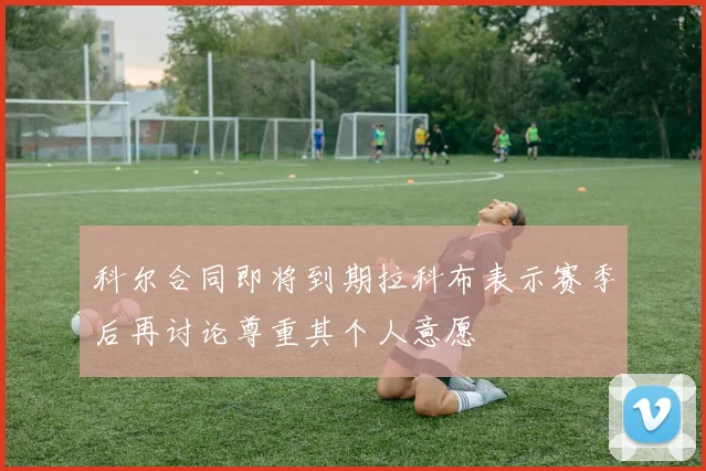 科尔合同即将到期拉科布表示赛季后再讨论尊重其个人意愿